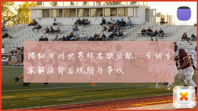 揭秘非洲世界杯名额分配:专访专家解读背后规则与争议