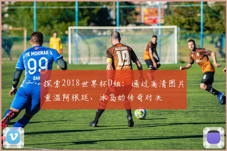 探索2018世界杯D组：通过高清图片重温阿根廷、冰岛的传奇对决