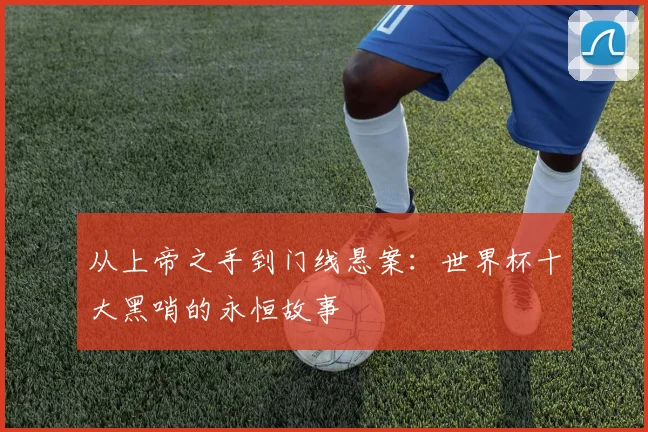 从上帝之手到门线悬案:世界杯十大黑哨的永恒故事