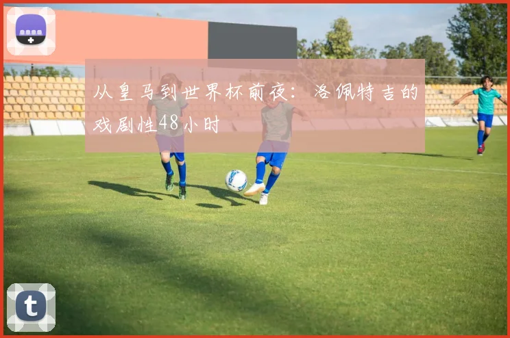从皇马到世界杯前夜：洛佩特吉的戏剧性48小时