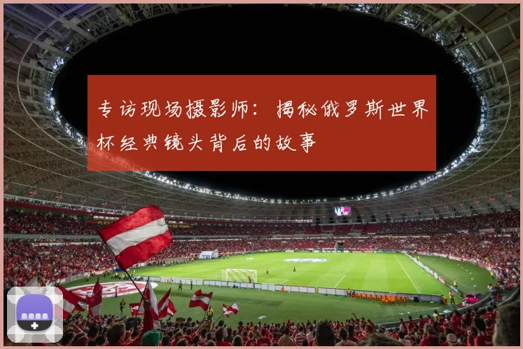 专访现场摄影师:揭秘俄罗斯世界杯经典镜头背后的故事