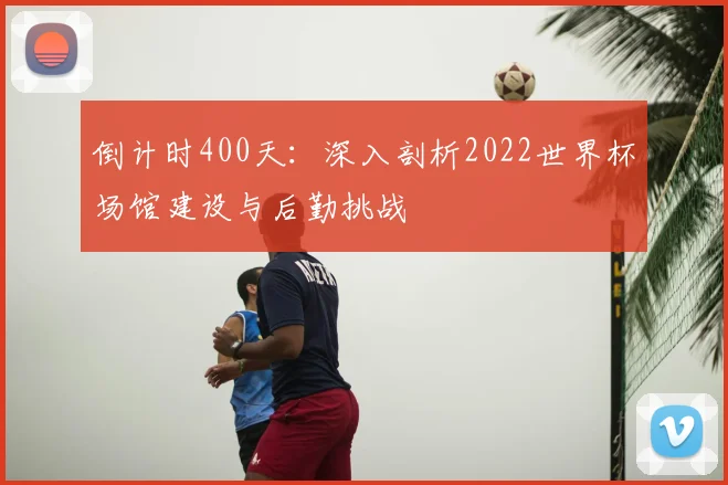 倒计时400天：深入剖析2022世界杯场馆建设与后勤挑战