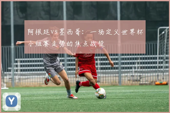 阿根廷vs墨西哥：一场定义世界杯小组赛走势的焦点战役